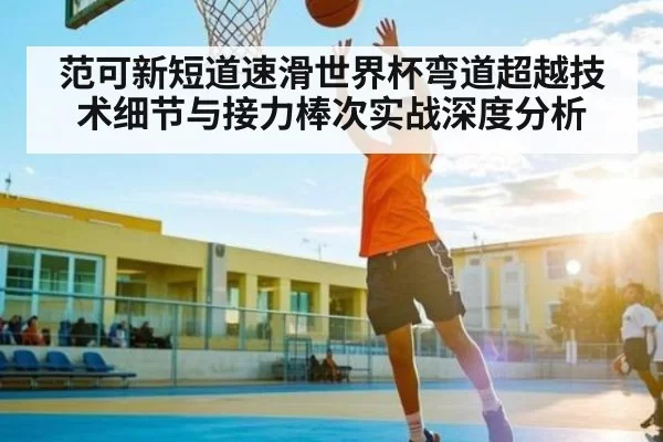 范可新短道速滑世界杯弯道超越技术细节与接力棒次实战深度分析